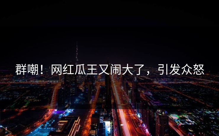 群嘲！网红瓜王又闹大了，引发众怒