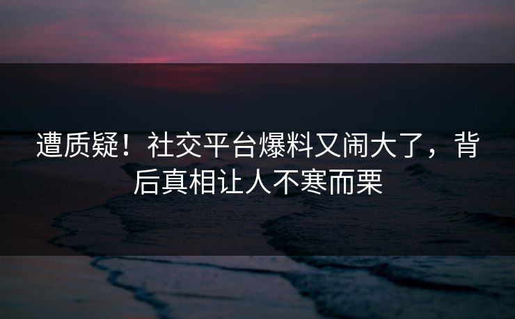 遭质疑！社交平台爆料又闹大了，背后真相让人不寒而栗