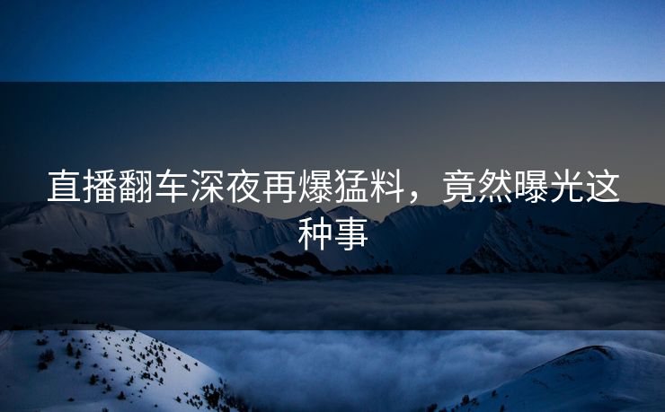 直播翻车深夜再爆猛料,竟然曝光这种事
