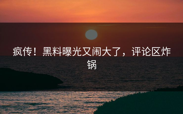 疯传!黑料曝光又闹大了,评论区炸锅