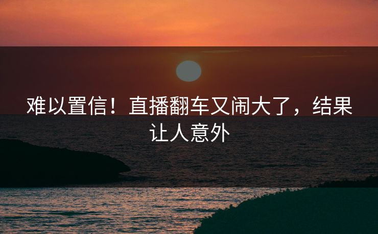 难以置信！直播翻车又闹大了，结果让人意外