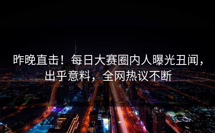昨晚直击！每日大赛圈内人曝光丑闻，出乎意料，全网热议不断