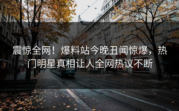 震惊全网！爆料站今晚丑闻惊爆，热门明星真相让人全网热议不断