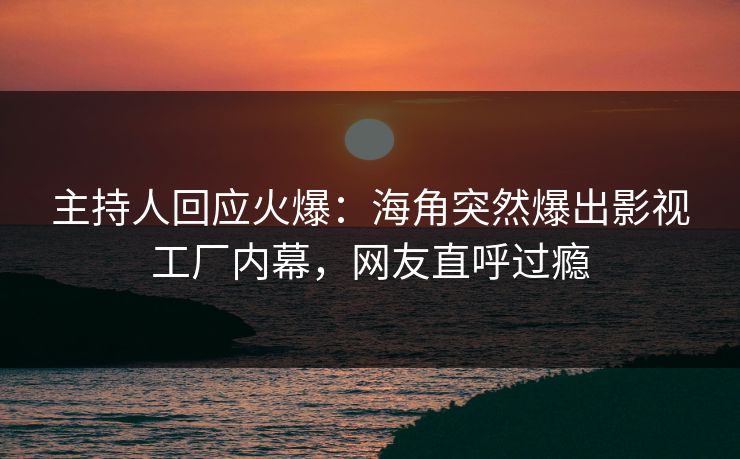 主持人回应火爆：海角突然爆出影视工厂内幕，网友直呼过瘾