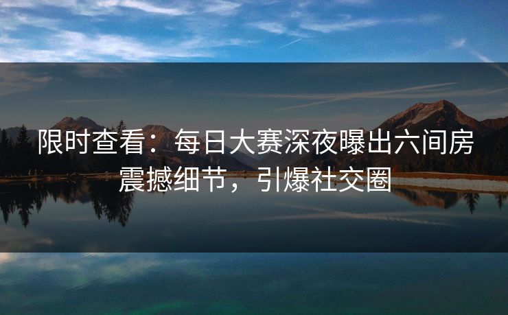 限时查看：每日大赛深夜曝出六间房震撼细节，引爆社交圈