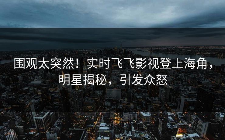 围观太突然！实时飞飞影视登上海角，明星揭秘，引发众怒