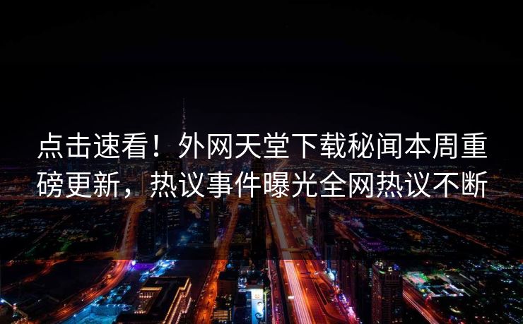 点击速看！外网天堂下载秘闻本周重磅更新，热议事件曝光全网热议不断