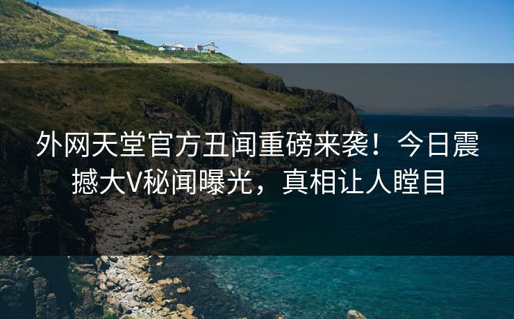 外网天堂官方丑闻重磅来袭！今日震撼大V秘闻曝光，真相让人瞠目