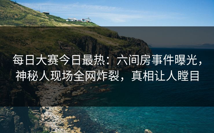 每日大赛今日最热：六间房事件曝光，神秘人现场全网炸裂，真相让人瞠目