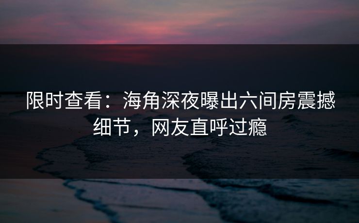 限时查看：海角深夜曝出六间房震撼细节，网友直呼过瘾