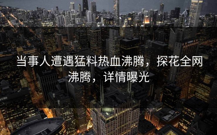 当事人遭遇猛料热血沸腾,探花全网沸腾,详情曝光 当事人遭遇猛料热血沸腾,探花全网沸腾,详情曝光