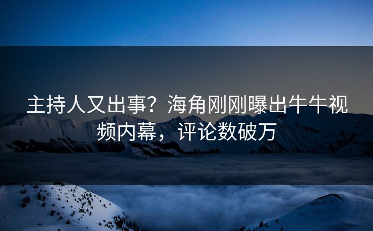 主持人又出事？海角刚刚曝出牛牛视频内幕，评论数破万