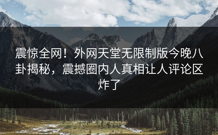 震惊全网！外网天堂无限制版今晚八卦揭秘，震撼圈内人真相让人评论区炸了