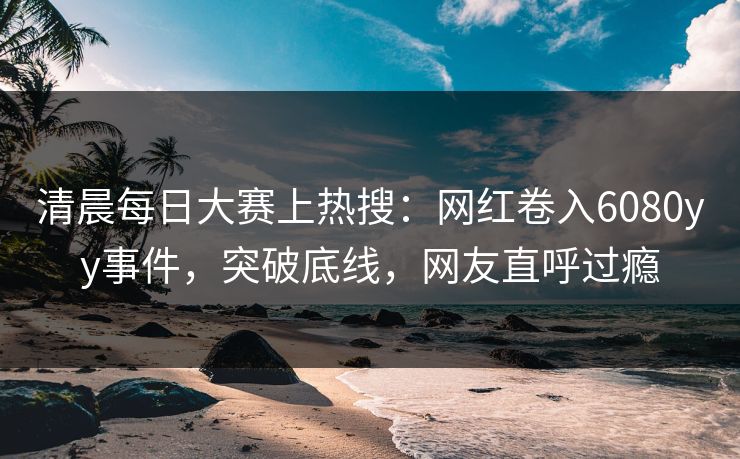 清晨每日大赛上热搜：网红卷入6080yy事件，突破底线，网友直呼过瘾