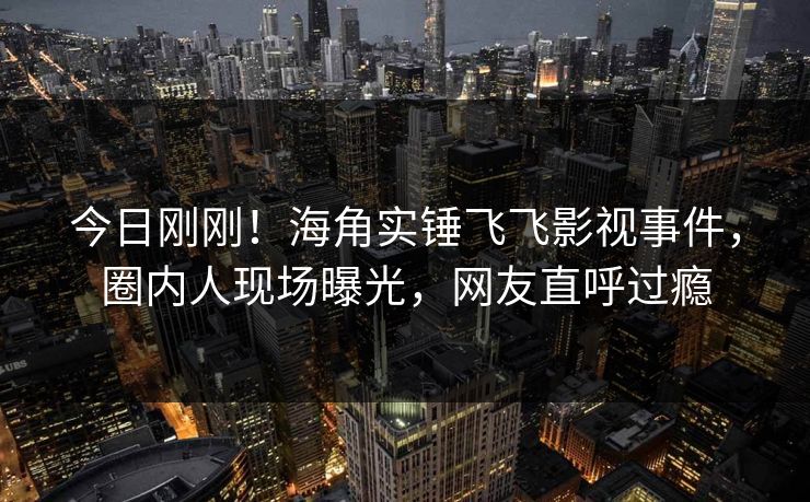 今日刚刚！海角实锤飞飞影视事件，圈内人现场曝光，网友直呼过瘾