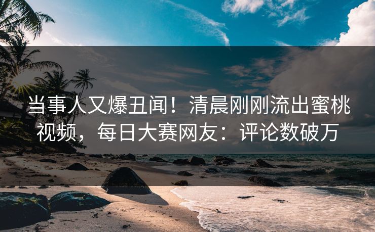 当事人又爆丑闻！清晨刚刚流出蜜桃视频，每日大赛网友：评论数破万