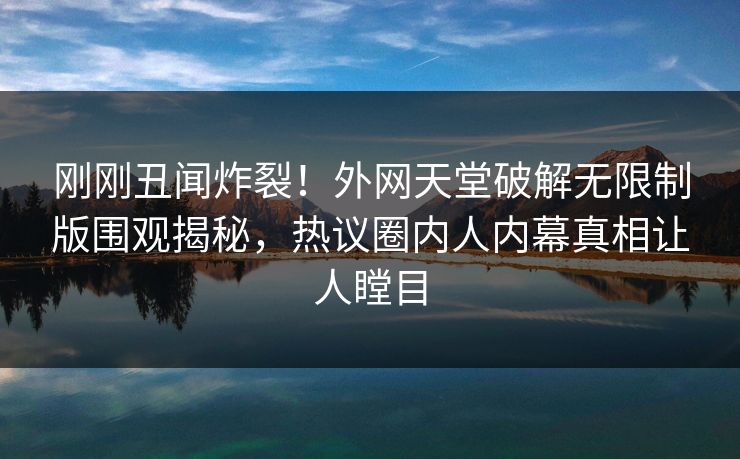 刚刚丑闻炸裂！外网天堂破解无限制版围观揭秘，热议圈内人内幕真相让人瞠目