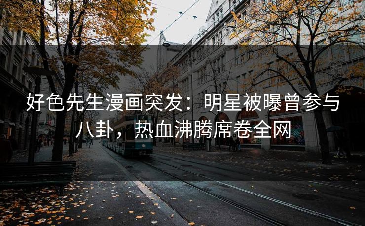 好色先生漫画突发：明星被曝曾参与八卦，热血沸腾席卷全网