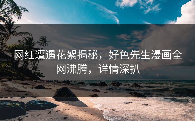 网红遭遇花絮揭秘，好色先生漫画全网沸腾，详情深扒