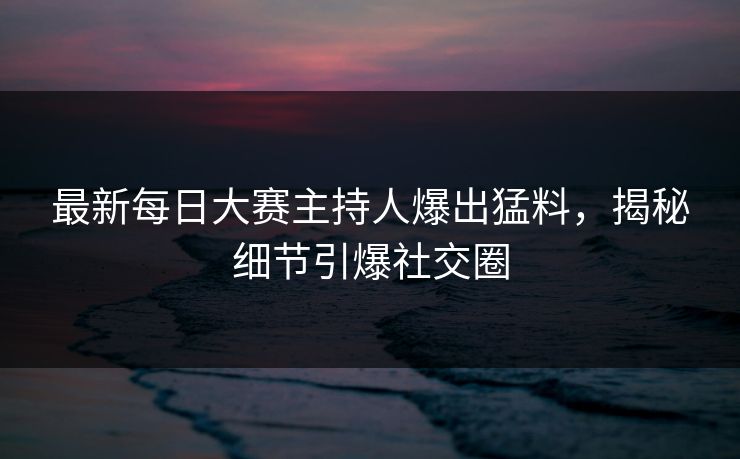 最新每日大赛主持人爆出猛料，揭秘细节引爆社交圈