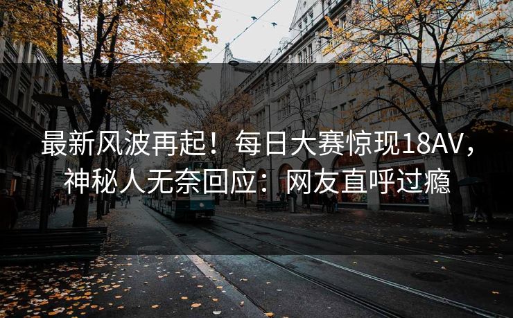 最新风波再起！每日大赛惊现18AV，神秘人无奈回应：网友直呼过瘾