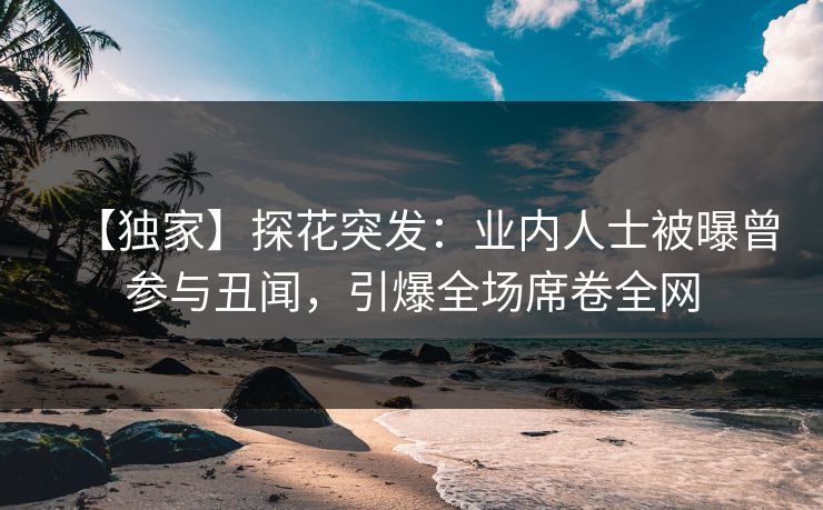 【独家】探花突发：业内人士被曝曾参与丑闻，引爆全场席卷全网