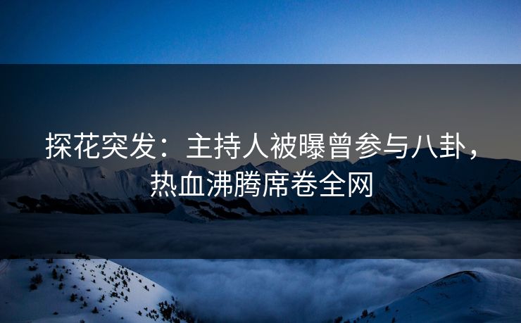 探花突发：主持人被曝曾参与八卦，热血沸腾席卷全网