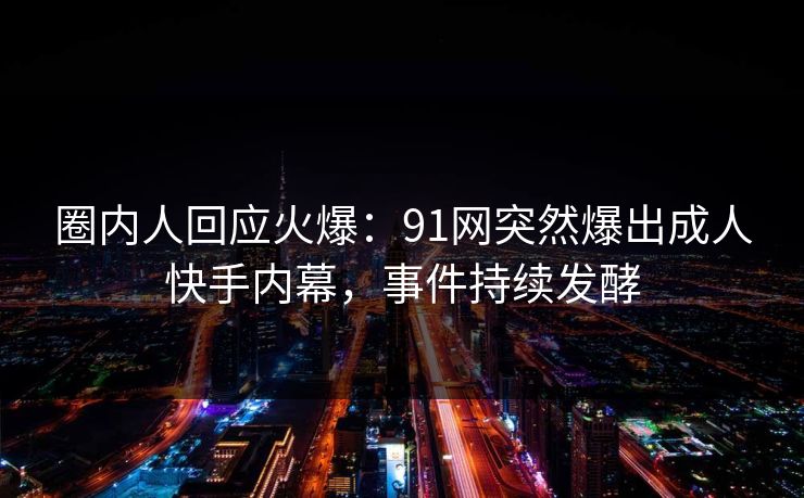 圈内人回应火爆：91网突然爆出成人快手内幕，事件持续发酵