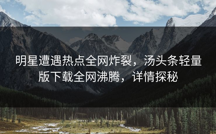 明星遭遇热点全网炸裂，汤头条轻量版下载全网沸腾，详情探秘