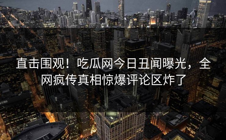 直击围观！吃瓜网今日丑闻曝光，全网疯传真相惊爆评论区炸了