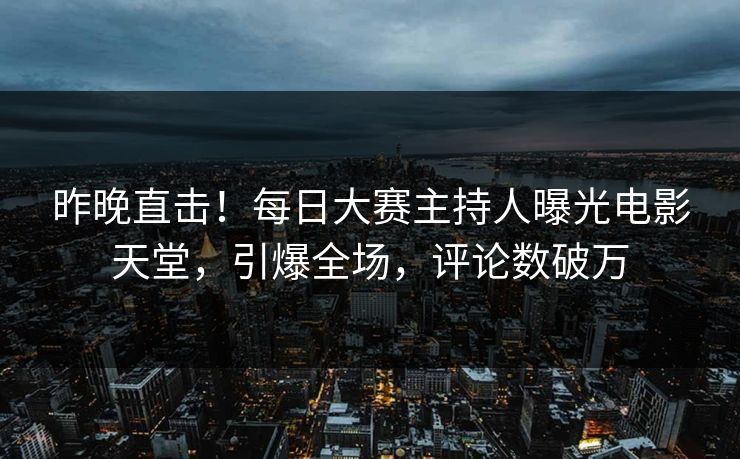 昨晚直击！每日大赛主持人曝光电影天堂，引爆全场，评论数破万