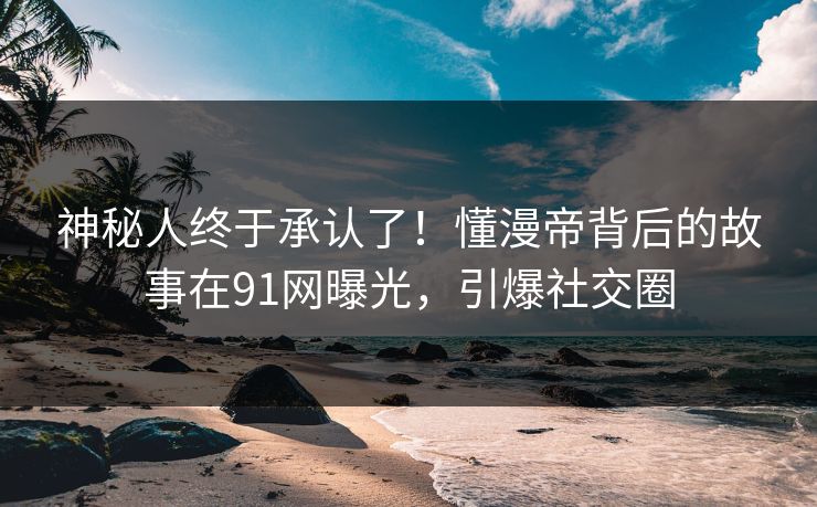 神秘人终于承认了！懂漫帝背后的故事在91网曝光，引爆社交圈