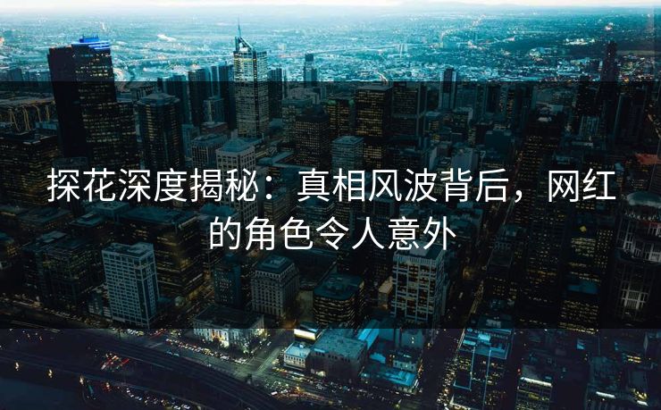 探花深度揭秘：真相风波背后，网红的角色令人意外