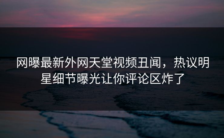 网曝最新外网天堂视频丑闻,热议明星细节曝光让你评论区炸了 网曝最新外网天堂视频丑闻,热议明星细节曝光让你评论区炸了