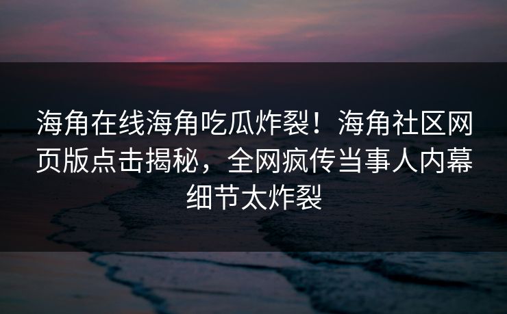 海角在线海角吃瓜炸裂!海角社区网页版点击揭秘,全网疯传当事人内幕细节太炸裂 海角在线海角吃瓜炸裂!海角社区网页版点击揭秘,全网疯传当事人内幕细节太炸裂
