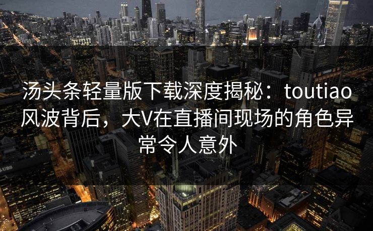 汤头条轻量版下载深度揭秘:toutiao风波背后,大V在直播间现场的角色异常令人意外 汤头条轻量版下载深度揭秘:toutiao风波背后,大V在直播间现场的角色异常令人意外