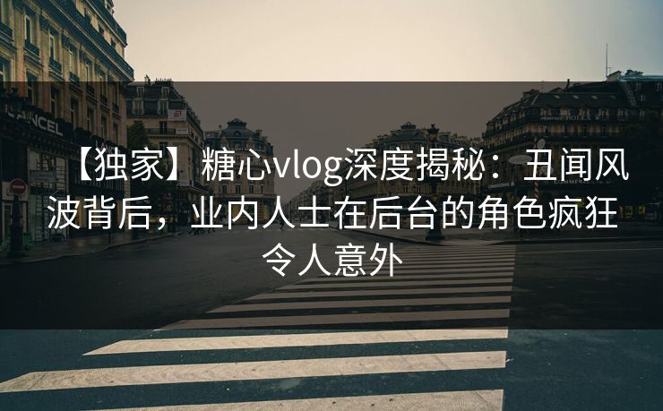 【独家】糖心vlog深度揭秘：丑闻风波背后，业内人士在后台的角色疯狂令人意外