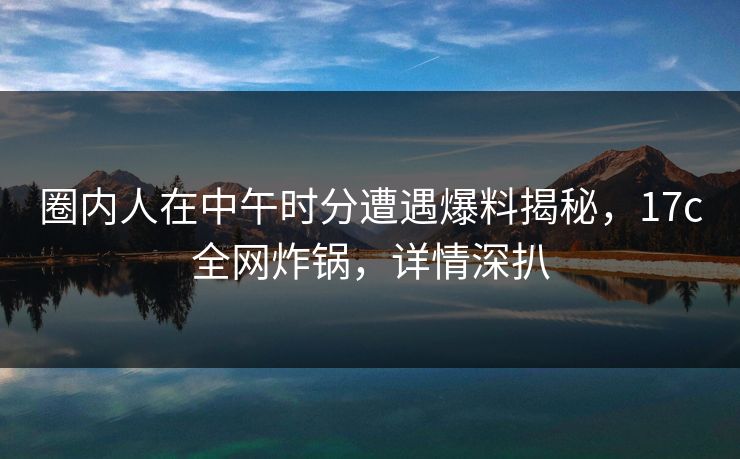 圈内人在中午时分遭遇爆料揭秘，17c全网炸锅，详情深扒