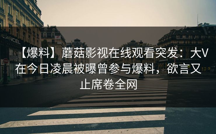 【爆料】蘑菇影视在线观看突发:大V在今日凌晨被曝曾参与爆料,欲言又止席卷全网 【爆料】蘑菇影视在线观看突发:大V在今日凌晨被曝曾参与爆料,欲言又止席卷全网