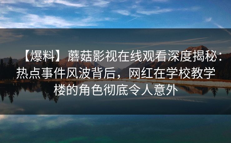 【爆料】蘑菇影视在线观看深度揭秘：热点事件风波背后，网红在学校教学楼的角色彻底令人意外