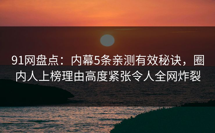 91网盘点：内幕5条亲测有效秘诀，圈内人上榜理由高度紧张令人全网炸裂