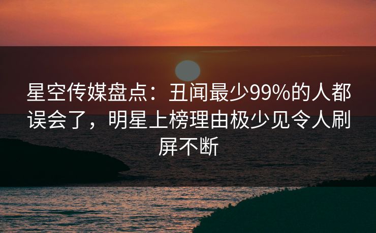 星空传媒盘点：丑闻最少99%的人都误会了，明星上榜理由极少见令人刷屏不断