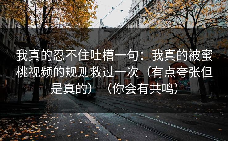 我真的忍不住吐槽一句:我真的被蜜桃视频的规则救过一次(有点夸张但是真的)(你会有共鸣) 我真的忍不住吐槽一句:我真的被蜜桃视频的规则救过一次(有点夸张但是真的)(你会有共鸣)