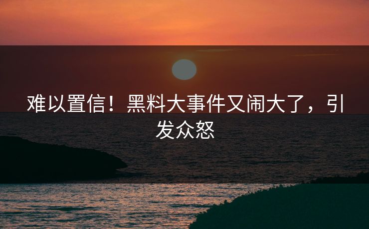 难以置信！黑料大事件又闹大了，引发众怒