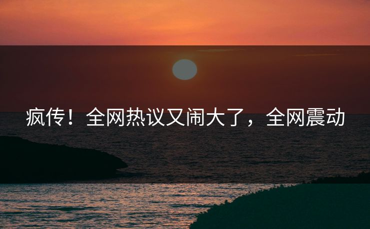 疯传！全网热议又闹大了，全网震动