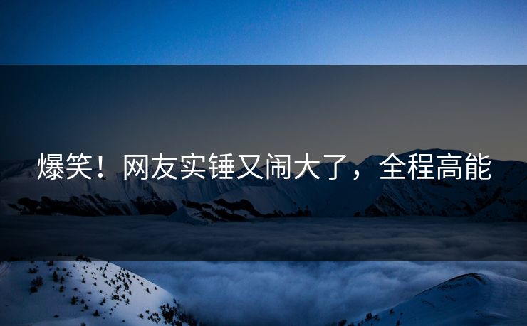 爆笑！网友实锤又闹大了，全程高能