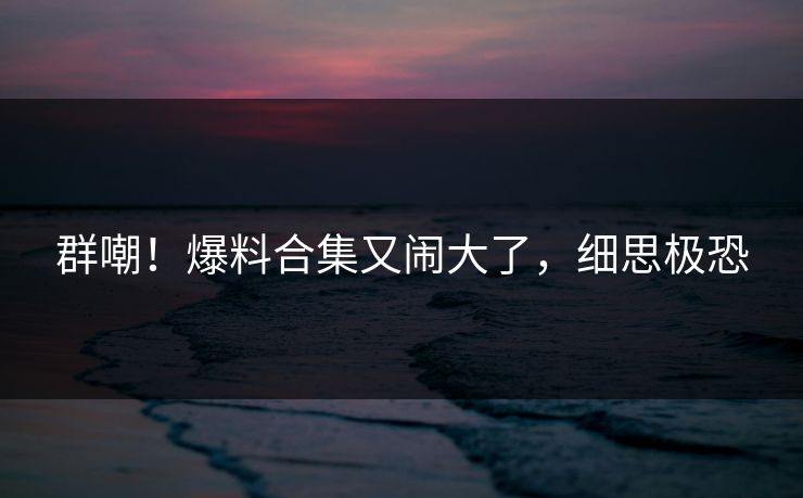 群嘲！爆料合集又闹大了，细思极恐