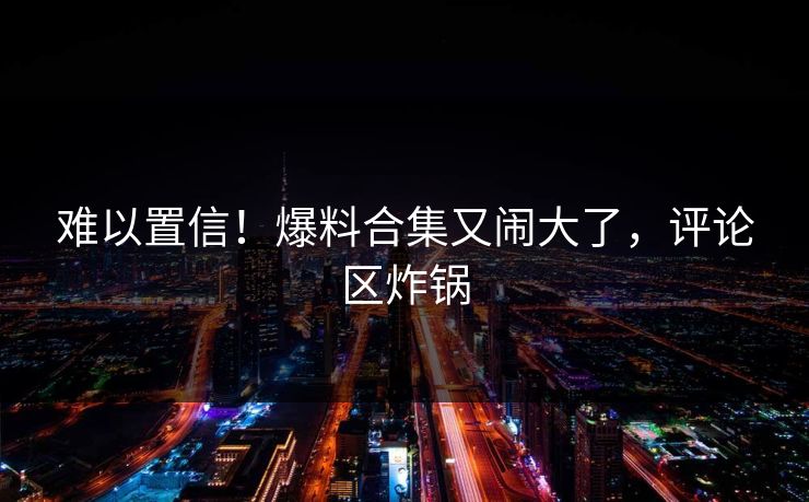 难以置信！爆料合集又闹大了，评论区炸锅