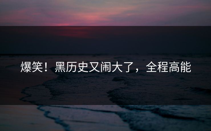 爆笑！黑历史又闹大了，全程高能