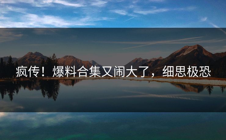 疯传！爆料合集又闹大了，细思极恐